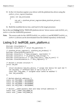Platform Drivers Chapter 5
[ 166 ]
15. In the init() function register your driver with the platform bus driver using the
platform_driver_register() function:
static int led_init(void)
{
ret_val = platform_driver_register(&led_platform_driver);
return 0;
}
16. Build the modified device tree, and load it to the target processor.
See in the next Listing 5-2 the "RGB LED platform device" driver source code (ledRGB_sam_
platform.c) for the SAMA5D2 processor.
Note: The source code for the i.MX7D (ledRGB_imx_platform.c) and BCM2837 (ledRGB_rpi_
platform.c) drivers can be downloaded from the GitHub repository of this book.
Listing 5-2: ledRGB_sam_platform.c
#include <linux/module.h>
#include <linux/fs.h> /* struct file_operations */
/* platform_driver_register(), platform_set_drvdata() */
#include <linux/platform_device.h>
#include <linux/io.h> /* devm_ioremap(), iowrite32() */
#include <linux/of.h> /* of_property_read_string() */
#include <linux/uaccess.h> /* copy_from_user(), copy_to_user() */
#include <linux/miscdevice.h> /* misc_register() */
/* declare a private structure */
struct led_dev
{
struct miscdevice led_misc_device; /* assign char device for each led */
u32 led_mask; /* different mask if led is R,G or B */
const char *led_name; /* assigned value cannot be modified */
char led_value[8];
};
/* Declare physical addresses */
static int PIO_SODR1 = 0xFC038050;
static int PIO_CODR1 = 0xFC038054;
static int PIO_MSKR1 = 0xFC038040;
static int PIO_CFGR1 = 0xFC038044;
/* Declare __iomem pointers that will keep virtual addresses */
static void __iomem *PIO_SODR1_W;
static void __iomem *PIO_CODR1_W;
 