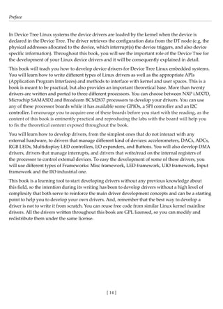 Preface
[ 14 ]
In Device Tree Linux systems the device drivers are loaded by the kernel when the device is
declared in the Device Tree. The driver retrieves the configuration data from the DT node (e.g, the
physical addresses allocated to the device, which interrupt(s) the device triggers, and also device
specific information). Throughout this book, you will see the important role of the Device Tree for
the development of your Linux device drivers and it will be consequently explained in detail.
This book will teach you how to develop device drivers for Device Tree Linux embedded systems.
You will learn how to write different types of Linux drivers as well as the appropriate APIs
(Application Program Interfaces) and methods to interface with kernel and user spaces. This is a
book is meant to be practical, but also provides an important theoretical base. More than twenty
drivers are written and ported to three different processors. You can choose between NXP i.MX7D,
Microchip SAMA5D2 and Broadcom BCM2837 processors to develop your drivers. You can use
any of these processor boards while it has available some GPIOs, a SPI controller and an I2C
controller. I encourage you to acquire one of these boards before you start with the reading, as the
content of this book is eminently practical and reproducing the labs with the board will help you
to fix the theoretical content exposed throughout the book.
You will learn how to develop drivers, from the simplest ones that do not interact with any
external hardware, to drivers that manage different kind of devices: accelerometers, DACs, ADCs,
RGB LEDs, Multidisplay LED controllers, I/O expanders, and Buttons. You will also develop DMA
drivers, drivers that manage interrupts, and drivers that write/read on the internal registers of
the processor to control external devices. To easy the development of some of these drivers, you
will use different types of Frameworks: Misc framework, LED framework, UIO framework, Input
framework and the IIO industrial one.
This book is a learning tool to start developing drivers without any previous knowledge about
this field, so the intention during its writing has been to develop drivers without a high level of
complexity that both serve to reinforce the main driver development concepts and can be a starting
point to help you to develop your own drivers. And, remember that the best way to develop a
driver is not to write it from scratch. You can reuse free code from similar Linux kernel mainline
drivers. All the drivers written throughout this book are GPL licensed, so you can modify and
redistribute them under the same license.
 