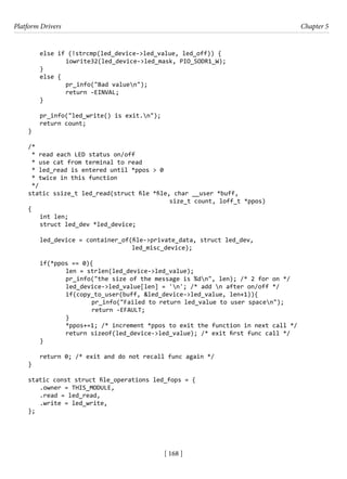 Platform Drivers Chapter 5
[ 168 ]
else if (!strcmp(led_device->led_value, led_off)) {
		 iowrite32(led_device->led_mask, PIO_SODR1_W);
}
else {
		 pr_info("Bad valuen");
		 return -EINVAL;
}
pr_info("led_write() is exit.n");
return count;
}
/*
* read each LED status on/off
* use cat from terminal to read
* led_read is entered until *ppos > 0
* twice in this function
*/
static ssize_t led_read(struct file *file, char __user *buff,
						 size_t count, loff_t *ppos)
{
int len;
struct led_dev *led_device;
led_device = container_of(file->private_data, struct led_dev,
				 led_misc_device);
if(*ppos == 0){
		 len = strlen(led_device->led_value);
		 pr_info("the size of the message is %dn", len); /* 2 for on */
		 led_device->led_value[len] = 'n'; /* add n after on/off */
		 if(copy_to_user(buff, &led_device->led_value, len+1)){
			 pr_info("Failed to return led_value to user spacen");
			 return -EFAULT;
		 }
		 *ppos+=1; /* increment *ppos to exit the function in next call */
		 return sizeof(led_device->led_value); /* exit first func call */
}
return 0; /* exit and do not recall func again */
}
static const struct file_operations led_fops = {
.owner = THIS_MODULE,
.read = led_read,
.write = led_write,
};
 