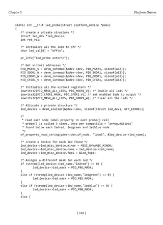 [ 169 ]
Chapter 5 Platform Drivers
[ 169 ]
static int __init led_probe(struct platform_device *pdev)
{
/* create a private structure */
struct led_dev *led_device;
int ret_val;
/* initialize all the leds to off */
char led_val[8] = "offn";
pr_info("led_probe entern");
/* Get virtual addresses */
PIO_MSKR1_V = devm_ioremap(&pdev->dev, PIO_MSKR1, sizeof(u32));
PIO_SODR1_W = devm_ioremap(&pdev->dev, PIO_SODR1, sizeof(u32));
PIO_CODR1_W = devm_ioremap(&pdev->dev, PIO_CODR1, sizeof(u32));
PIO_CFGR1_V = devm_ioremap(&pdev->dev, PIO_CFGR1, sizeof(u32));
/* Initialize all the virtual registers */
iowrite32(PIO_MASK_ALL_LEDS, PIO_MSKR1_V); /* Enable all leds */
iowrite32(PIO_CFGR1_MASK, PIO_CFGR1_V); /* set enabled leds to output */
iowrite32(PIO_MASK_ALL_LEDS, PIO_SODR1_W); /* Clear all the leds */
/* Allocate a private structure */
led_device = devm_kzalloc(&pdev->dev, sizeof(struct led_dev), GFP_KERNEL);
/*
* read each node label property in each probe() call
* probe() is called 3 times, once per compatible = "arrow,RGBleds"
* found below each ledred, ledgreen and ledblue node
*/
of_property_read_string(pdev->dev.of_node, "label", &led_device->led_name);
/* create a device for each led found */
led_device->led_misc_device.minor = MISC_DYNAMIC_MINOR;
led_device->led_misc_device.name = led_device->led_name;
led_device->led_misc_device.fops = &led_fops;
/* Assigns a different mask for each led */
if (strcmp(led_device->led_name,"ledred") == 0) {
		 led_device->led_mask = PIO_PB6_MASK;
}
else if (strcmp(led_device->led_name,"ledgreen") == 0) {
		 led_device->led_mask = PIO_PB5_MASK;
}
else if (strcmp(led_device->led_name,"ledblue") == 0) {
		 led_device->led_mask = PIO_PB0_MASK;
}
else {
 