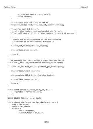 Platform Drivers Chapter 5
[ 170 ]
		 pr_info("Bad device tree valuen");
		 return -EINVAL;
}
/* Initialize each led status to off */
memcpy(led_device->led_value, led_val, sizeof(led_val));
/* register each led device */
ret_val = misc_register(&led_device->led_misc_device);
if (ret_val) return ret_val; /* misc_register returns 0 if success */
/*
* Attach the private structure to the pdev structure
* to recover it in each remove() function call
*/
platform_set_drvdata(pdev, led_device);
pr_info("leds_probe exitn");
return 0;
}
/* The remove() function is called 3 times, once per led */
static int __exit led_remove(struct platform_device *pdev)
{
struct led_dev *led_device = platform_get_drvdata(pdev);
pr_info("leds_remove entern");
misc_deregister(&led_device->led_misc_device);
pr_info("leds_remove exitn");
return 0;
}
static const struct of_device_id my_of_ids[] = {
{ .compatible = "arrow,RGBleds"},
{},
};
MODULE_DEVICE_TABLE(of, my_of_ids);
static struct platform_driver led_platform_driver = {
.probe = led_probe,
.remove = led_remove,
.driver = {
		 .name = "RGBleds",
		 .of_match_table = my_of_ids,
 