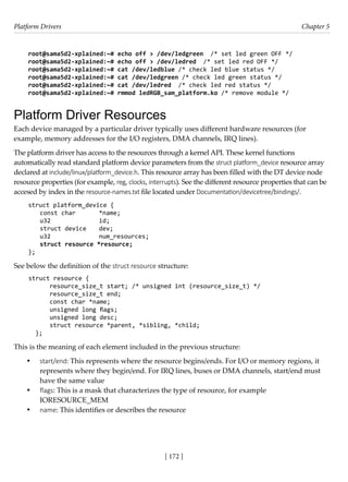 Platform Drivers Chapter 5
[ 172 ]
root@sama5d2-xplained:~# echo off > /dev/ledgreen /* set led green OFF */
root@sama5d2-xplained:~# echo off > /dev/ledred /* set led red OFF */
root@sama5d2-xplained:~# cat /dev/ledblue /* check led blue status */
root@sama5d2-xplained:~# cat /dev/ledgreen /* check led green status */
root@sama5d2-xplained:~# cat /dev/ledred /* check led red status */
root@sama5d2-xplained:~# rmmod ledRGB_sam_platform.ko /* remove module */
Platform Driver Resources
Each device managed by a particular driver typically uses different hardware resources (for
example, memory addresses for the I/O registers, DMA channels, IRQ lines).
The platform driver has access to the resources through a kernel API. These kernel functions
automatically read standard platform device parameters from the struct platform_device resource array
declared at include/linux/platform_device.h. This resource array has been filled with the DT device node
resource properties (for example, reg, clocks, interrupts). See the different resource properties that can be
accesed by index in the resource-names.txt file located under Documentation/devicetree/bindings/.
struct platform_device {
const char *name;
u32		 id;
struct device dev;
u32		 num_resources;
struct resource *resource;
};
See below the definition of the struct resource structure:
struct resource {
resource_size_t start; /* unsigned int (resource_size_t) */
resource_size_t end;
const char *name;
unsigned long flags;
unsigned long desc;
struct resource *parent, *sibling, *child;
};
This is the meaning of each element included in the previous structure:
• start/end: This represents where the resource begins/ends. For I/O or memory regions, it
represents where they begin/end. For IRQ lines, buses or DMA channels, start/end must
have the same value
• flags: This is a mask that characterizes the type of resource, for example
IORESOURCE_MEM
• name: This identifies or describes the resource
 