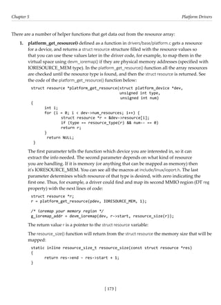 [ 173 ]
Chapter 5 Platform Drivers
[ 173 ]
There are a number of helper functions that get data out from the resource array:
1. platform_get_resource() defined as a function in drivers/base/platform.c gets a resource
for a device, and returns a struct resource structure filled with the resource values so
that you can use these values later in the driver code, for example, to map them in the
virtual space using devm_ioremap() if they are physical memory addresses (specified with
IORESOURCE_MEM type). In the platform_get_resource() function all the array resources
are checked until the resource type is found, and then the struct resource is returned. See
the code of the platform_get_resource() function below:
struct resource *platform_get_resource(struct platform_device *dev,
		 unsigned int type,
unsigned int num)
{
int i;
for (i = 0; i < dev->num_resources; i++) {
struct resource *r = &dev->resource[i];
		 if (type == resource_type(r) && num-- == 0)
return r;
}
return NULL;
}
The first parameter tells the function which device you are interested in, so it can
extract the info needed. The second parameter depends on what kind of resource
you are handling. If it is memory (or anything that can be mapped as memory) then
it's IORESOURCE_MEM. You can see all the macros at include/linux/ioport.h. The last
parameter determines which resource of that type is desired, with zero indicating the
first one. Thus, for example, a driver could find and map its second MMIO region (DT reg
property) with the next lines of code:
struct resource *r;
r = platform_get_resource(pdev, IORESOURCE_MEM, 1);
/* ioremap your memory region */
g_ioremap_addr = devm_ioremap(dev, r->start, resource_size(r));
The return value r is a pointer to the struct resource variable:
The resource_size() function will return from the struct resource the memory size that will be
mapped:
static inline resource_size_t resource_size(const struct resource *res)
{
return res->end - res->start + 1;
}
 