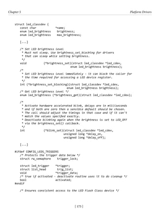 [ 175 ]
Chapter 5 Platform Drivers
[ 175 ]
struct led_classdev {
const char		 *name;
enum led_brightness brightness;
enum led_brightness max_brightness;
[...]
/* Set LED brightness level
* Must not sleep. Use brightness_set_blocking for drivers
* that can sleep while setting brightness.
*/
void		 (*brightness_set)(struct led_classdev *led_cdev,
					 enum led_brightness brightness);
/*
* Set LED brightness level immediately - it can block the caller for
* the time required for accessing a LED device register.
*/
int (*brightness_set_blocking)(struct led_classdev *led_cdev,
				 enum led_brightness brightness);
/* Get LED brightness level */
enum led_brightness (*brightness_get)(struct led_classdev *led_cdev);
/*
* Activate hardware accelerated blink, delays are in milliseconds
* and if both are zero then a sensible default should be chosen.
* The call should adjust the timings in that case and if it can't
* match the values specified exactly.
* Deactivate blinking again when the brightness is set to LED_OFF
* via the brightness_set() callback.
*/
int		 (*blink_set)(struct led_classdev *led_cdev,
				 unsigned long *delay_on,
				 unsigned long *delay_off);
[...]
#ifdef CONFIG_LEDS_TRIGGERS
/* Protects the trigger data below */
struct rw_semaphore trigger_lock;
struct led_trigger *trigger;
struct list_head trig_list;
void			 *trigger_data;
/* true if activated - deactivate routine uses it to do cleanup */
bool			 activated;
#endif
/* Ensures consistent access to the LED Flash Class device */
 