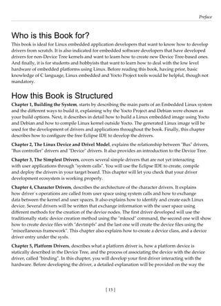 [ 15 ]
Preface
[ 15 ]
Who is this Book for?
This book is ideal for Linux embedded application developers that want to know how to develop
drivers from scratch. It is also indicated for embedded software developers that have developed
drivers for non-Device Tree kernels and want to learn how to create new Device Tree-based ones.
And finally, it is for students and hobbyists that want to learn how to deal with the low level
hardware of embedded platforms using Linux. Before reading this book, having prior, basic
knowledge of C language, Linux embedded and Yocto Project tools would be helpful, though not
mandatory.
How this Book is Structured
Chapter 1, Building the System, starts by describing the main parts of an Embedded Linux system
and the different ways to build it, explaining why the Yocto Project and Debian were chosen as
your build options. Next, it describes in detail how to build a Linux embedded image using Yocto
and Debian and how to compile Linux kernel outside Yocto. The generated Linux image will be
used for the development of drivers and applications throughout the book. Finally, this chapter
describes how to configure the free Eclipse IDE to develop the drivers.
Chapter 2, The Linux Device and Drivel Model, explains the relationship between "Bus" drivers,
"Bus controller" drivers and "Device" drivers. It also provides an introduction to the Device Tree.
Chapter 3, The Simplest Drivers, covers several simple drivers that are not yet interacting
with user applications through "system calls". You will use the Eclipse IDE to create, compile
and deploy the drivers in your target board. This chapter will let you check that your driver
development ecosystem is working properly.
Chapter 4, Character Drivers, describes the architecture of the character drivers. It explains
how driver´s operations are called from user space using system calls and how to exchange
data between the kernel and user spaces. It also explains how to identify and create each Linux
device. Several drivers will be written that exchange information with the user space using
different methods for the creation of the device nodes. The first driver developed will use the
traditionally static device creation method using the "mknod" command, the second one will show
how to create device files with "devtmpfs" and the last one will create the device files using the
"miscellaneous framework". This chapter also explains how to create a device class, and a device
driver entry under the sysfs.
Chapter 5, Platform Drivers, describes what a platform driver is, how a platform device is
statically described in the Device Tree, and the process of associating the device with the device
driver, called "binding". In this chapter, you will develop your first driver interacting with the
hardware. Before developing the driver, a detailed explanation will be provided on the way the
 