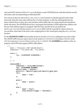 [ 177 ]
Chapter 5 Platform Drivers
[ 177 ]
each used LED, whereas in this lab 5.3 you will declare a main LED RGB device node that includes several
sub-nodes, each one representing an individual LED.
You will use in this new driver the for_each_child_of_node() function to walk through sub-nodes of the
main node. Only the main node will have the compatible property, so after the matching between the
device and the driver is done, the probe() function will be called only once retrieving the info included in
all the sub-nodes. The LED RGB device has a reg property that includes a GPIO register base address, and
the size of the address region it is assigned. After the driver and the device are probed, the
platform_get_resource() function returns a struct resource filled with the reg property values so that you
can use these values later in the driver code, mapping them in the virtual space using the devm_ioremap()
function.
For the MCIMX7D-SABRE board modify the device tree file imx7d-sdb.dts adding the next code in bold.
The i.MX7D GPIO memory map is shown in the section 8.3.5 GPIO Memory Map/Register Definition of the
i.MX 7Dual Applications Processor Reference Manual, Rev. 0.1, 08/2016. The 0x30200000 base address of the reg
property is the GPIO data register (GPIO1_DR) address.
/ {
model = "Freescale i.MX7 SabreSD Board";
compatible = "fsl,imx7d-sdb", "fsl,imx7d";
memory {
		 reg = <0x80000000 0x80000000>;
};
[...]
ledclassRGB {
compatible = "arrow,RGBclassleds";
reg = <0x30200000 0x60000>;
pinctrl-names = "default";
pinctrl-0 = <&pinctrl_gpio_leds &pinctrl_gpio_led>;
red {
		 label = "red";
};
green {
		 label = "green";
};
blue {
		 label = "blue";
		 linux,default-trigger = "heartbeat";
};
};
 