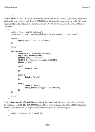 Platform Drivers Chapter 5
[ 178 ]
[...]
For the SAMA5D2B-XULT board modify the device tree file at91-sama5d2_xplained_common.dtsi
adding the next code in bold. The 0xFC038000 base address of the reg property is the PIO Mask
Register (PIO_MSKR0) address. See the section 34.7.1 PIO Mask Register of the SAMA5D2 Series
Datasheet.
/ {
model = "Atmel SAMA5D2 Xplained";
compatible = "atmel,sama5d2-xplained", "atmel,sama5d2", "atmel,sama5";
chosen {
		 stdout-path = "serial0:115200n8";
};
[...]
ledclassRGB {
		 compatible = "arrow,RGBclassleds";
		 reg = <0xFC038000 0x4000>;
		 pinctrl-names = "default";
		 pinctrl-0 = <&pinctrl_led_gpio_default>;
		 status = "okay";
		 red {
			 label = "red";
		 };
		 green {
			 label = "green";
		 };
		 blue {
			 label = "blue";
			 linux,default-trigger = "heartbeat";
		 };
};
[...]
};
For the Raspberry Pi 3 Model B board modify the device tree file bcm2710-rpi-3-b.dts adding
the next code in bold. The 0x7e200000 base address of the reg property is the GPFSEL0 register
address. See the section 6.1 Register View of the BCM2835 ARM Peripherals guide.
/ {
model = "Raspberry Pi 3 Model B";
};
 