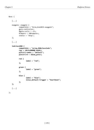 [ 179 ]
Chapter 5 Platform Drivers
[ 179 ]
&soc {
[...]
expgpio: expgpio {
		 compatible = "brcm,bcm2835-expgpio";
		 gpio-controller;
		 #gpio-cells = <2>;
		 firmware = <&firmware>;
		 status = "okay";
};
[...]
ledclassRGB {
		 compatible = "arrow,RGBclassleds";
		 reg = <0x7e200000 0xb4>;
		 pinctrl-names = "default";
		 pinctrl-0 = <&led_pins>;
		 red {
			 label = "red";
		 };
		 green {
			 label = "green";
		 };
		 blue {
			 label = "blue";
			 linux,default-trigger = "heartbeat";
		 };
};
[...]
};
 