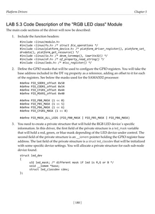 Platform Drivers Chapter 5
[ 180 ]
LAB 5.3 Code Description of the "RGB LED class" Module
The main code sections of the driver will now be described:
1. Include the function headers:
#include <linux/module.h>
#include <linux/fs.h> /* struct file_operations */
#include <linux/platform_device.h> /* platform_driver_register(), platform_set_
drvdata(), platform_get_resource() */
#include <linux/io.h> /* devm_ioremap(), iowrite32() */
#include <linux/of.h> /* of_property_read_string() */
#include <linux/leds.h> /* misc_register() */
2. Define the GPIO masks that will be used to configure the GPIO registers. You will take the
base address included in the DT reg property as a reference, adding an offset to it for each
of the registers. See below the masks used for the SAMA5D2 processor:
#define PIO_SODR1_offset 0x50
#define PIO_CODR1_offset 0x54
#define PIO_CFGR1_offset 0x44
#define PIO_MSKR1_offset 0x40
#define PIO_PB0_MASK (1 << 0)
#define PIO_PB5_MASK (1 << 5)
#define PIO_PB6_MASK (1 << 6)
#define PIO_CFGR1_MASK (1 << 8)
#define PIO_MASK_ALL_LEDS (PIO_PB0_MASK | PIO_PB5_MASK | PIO_PB6_MASK)
3. You need to create a private structure that will hold the RGB LED device´s specific
information. In this driver, the first field of the private structure is a led_mask variable
that will hold a red, green, or blue mask depending of the LED device under control. The
second field of the private structure is an __iomem pointer holding the GPIO register base
address. The last field of the private structure is a struct led_classdev that will be initialized
with some specific device settings. You will allocate a private structure for each sub-node
device found.
struct led_dev
{
u32 led_mask; /* different mask if led is R,G or B */
void __iomem *base;
struct led_classdev cdev;
};
 