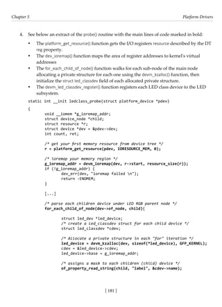 [ 181 ]
Chapter 5 Platform Drivers
[ 181 ]
4. See below an extract of the probe() routine with the main lines of code marked in bold:
• The platform_get_resource() function gets the I/O registers resource described by the DT
reg property.
• The dev_ioremap() function maps the area of register addresses to kernel's virtual
addresses
• The for_each_child_of_node() function walks for each sub-node of the main node
allocating a private structure for each one using the devm_kzalloc() function, then
initialize the struct led_classdev field of each allocated private structure.
• The devm_led_classdev_register() function registers each LED class device to the LED
subsystem.
static int __init ledclass_probe(struct platform_device *pdev)
{
void __iomem *g_ioremap_addr;
struct device_node *child;
struct resource *r;
struct device *dev = &pdev->dev;
int count, ret;
/* get your first memory resource from device tree */
r = platform_get_resource(pdev, IORESOURCE_MEM, 0);
/* ioremap your memory region */
g_ioremap_addr = devm_ioremap(dev, r->start, resource_size(r));
if (!g_ioremap_addr) {
		 dev_err(dev, "ioremap failed n");
		 return -ENOMEM;
}
[...]
/* parse each children device under LED RGB parent node */
for_each_child_of_node(dev->of_node, child){
		 struct led_dev *led_device;
		 /* create a led_classdev struct for each child device */
		 struct led_classdev *cdev;
		
		 /* Allocate a private structure in each "for" iteration */
		 led_device = devm_kzalloc(dev, sizeof(*led_device), GFP_KERNEL);
		 cdev = &led_device->cdev;
led_device->base = g_ioremap_addr;
		
		 /* assigns a mask to each children (child) device */
		 of_property_read_string(child, "label", &cdev->name);
 