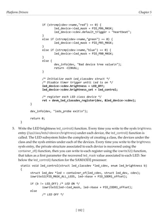 Platform Drivers Chapter 5
[ 182 ]
		 if (strcmp(cdev->name,"red") == 0) {
			 led_device->led_mask = PIO_PB6_MASK;
			 led_device->cdev.default_trigger = "heartbeat";
		 }
		 else if (strcmp(cdev->name,"green") == 0) {
			 led_device->led_mask = PIO_PB5_MASK;
		 }
		 else if (strcmp(cdev->name,"blue") == 0) {
			 led_device->led_mask = PIO_PB0_MASK;
		 }
		 else {
			 dev_info(dev, "Bad device tree valuen");
			 return -EINVAL;
		 }
		
/* Initialize each led_classdev struct */
		 /* Disable timer trigger until led is on */
		 led_device->cdev.brightness = LED_OFF;
		 led_device->cdev.brightness_set = led_control;
		
/* register each LED class device */
		 ret = devm_led_classdev_register(dev, &led_device->cdev);
}
dev_info(dev, "leds_probe exitn");
return 0;
}
5. Write the LED brightness led_control() function. Every time you write to the sysfs brightness
entry (/sys/class/leds/<device>/brightness) under each device, the led_control() function is
called. The LED subsystem hides the complexity of creating a class, the devices under the
class and the sysfs entries under each of the devices. Every time you write to the brightness
sysfs entry, the private structure associated to each device is recovered using the
container_of() function, then you can write to each register using the iowrite32() function,
that takes as a first parameter the recovered led_mask value associated to each LED. See
below the led_control() function for the SAMA5D2 processor:
static void led_control(struct led_classdev *led_cdev, enum led_brightness b)
{
struct led_dev *led = container_of(led_cdev, struct led_dev, cdev);
iowrite32(PIO_MASK_ALL_LEDS, led->base + PIO_SODR1_offset);
if (b != LED_OFF) /* LED ON */
		 iowrite32(led->led_mask, led->base + PIO_CODR1_offset);
else
		 /* LED OFF */
 