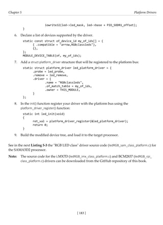 [ 183 ]
Chapter 5 Platform Drivers
[ 183 ]
		 iowrite32(led->led_mask, led->base + PIO_SODR1_offset);
}
6. Declare a list of devices supported by the driver.
static const struct of_device_id my_of_ids[] = {
{ .compatible = "arrow,RGBclassleds"},
{},
};
MODULE_DEVICE_TABLE(of, my_of_ids);
7. Add a struct platform_driver structure that will be registered to the platform bus:
static struct platform_driver led_platform_driver = {
.probe = led_probe,
.remove = led_remove,
.driver = {
		 .name = "RGBclassleds",
		 .of_match_table = my_of_ids,
		 .owner = THIS_MODULE,
}
};
8. In the init() function register your driver with the platform bus using the
platform_driver_register() function:
static int led_init(void)
{
ret_val = platform_driver_register(&led_platform_driver);
return 0;
}
9. Build the modified device tree, and load it to the target processor.
See in the next Listing 5-3 the "RGB LED class" driver source code (ledRGB_sam_class_platform.c) for
the SAMA5D2 processor.
Note: The source code for the i.MX7D (ledRGB_imx_class_platform.c) and BCM2837 (ledRGB_rpi_
class_platform.c) drivers can be downloaded from the GitHub repository of this book.
 