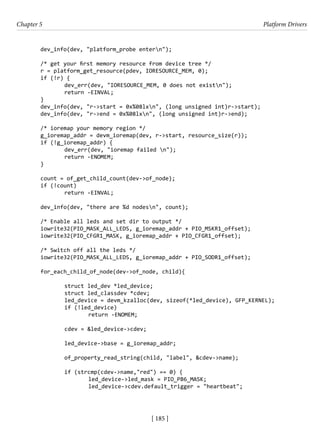 [ 185 ]
Chapter 5 Platform Drivers
[ 185 ]
dev_info(dev, "platform_probe entern");
/* get your first memory resource from device tree */
r = platform_get_resource(pdev, IORESOURCE_MEM, 0);
if (!r) {
		 dev_err(dev, "IORESOURCE_MEM, 0 does not existn");
		 return -EINVAL;
}
dev_info(dev, "r->start = 0x%08lxn", (long unsigned int)r->start);
dev_info(dev, "r->end = 0x%08lxn", (long unsigned int)r->end);
/* ioremap your memory region */
g_ioremap_addr = devm_ioremap(dev, r->start, resource_size(r));
if (!g_ioremap_addr) {
		 dev_err(dev, "ioremap failed n");
		 return -ENOMEM;
}
count = of_get_child_count(dev->of_node);
if (!count)
		 return -EINVAL;
dev_info(dev, "there are %d nodesn", count);
/* Enable all leds and set dir to output */
iowrite32(PIO_MASK_ALL_LEDS, g_ioremap_addr + PIO_MSKR1_offset);
iowrite32(PIO_CFGR1_MASK, g_ioremap_addr + PIO_CFGR1_offset);
/* Switch off all the leds */
iowrite32(PIO_MASK_ALL_LEDS, g_ioremap_addr + PIO_SODR1_offset);
for_each_child_of_node(dev->of_node, child){
		 struct led_dev *led_device;
		 struct led_classdev *cdev;
		 led_device = devm_kzalloc(dev, sizeof(*led_device), GFP_KERNEL);
		 if (!led_device)
			 return -ENOMEM;
		 cdev = &led_device->cdev;
		 led_device->base = g_ioremap_addr;
		 of_property_read_string(child, "label", &cdev->name);
		 if (strcmp(cdev->name,"red") == 0) {
			 led_device->led_mask = PIO_PB6_MASK;
			 led_device->cdev.default_trigger = "heartbeat";
 