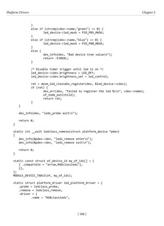 Platform Drivers Chapter 5
[ 186 ]
		 }
		 else if (strcmp(cdev->name,"green") == 0) {
			 led_device->led_mask = PIO_PB5_MASK;
		 }
		 else if (strcmp(cdev->name,"blue") == 0) {
			 led_device->led_mask = PIO_PB0_MASK;
		 }
		 else {
			 dev_info(dev, "Bad device tree valuen");
			 return -EINVAL;
		 }
		 /* Disable timer trigger until led is on */
		 led_device->cdev.brightness = LED_OFF;
		 led_device->cdev.brightness_set = led_control;
		 ret = devm_led_classdev_register(dev, &led_device->cdev);
		 if (ret) {
			 dev_err(dev, "failed to register the led %sn", cdev->name);
			 of_node_put(child);
			 return ret;
		 }
}
dev_info(dev, "leds_probe exitn");
return 0;
}
static int __exit ledclass_remove(struct platform_device *pdev)
{
dev_info(&pdev->dev, "leds_remove entern");
dev_info(&pdev->dev, "leds_remove exitn");
return 0;
}
static const struct of_device_id my_of_ids[] = {
{ .compatible = "arrow,RGBclassleds"},
{},
};
MODULE_DEVICE_TABLE(of, my_of_ids);
static struct platform_driver led_platform_driver = {
.probe = ledclass_probe,
.remove = ledclass_remove,
.driver = {
		 .name = "RGBclassleds",
 