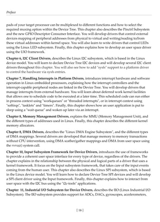 Preface
[ 16 ]
pads of your target processor can be multiplexed to different functions and how to select the
required muxing option within the Device Tree. This chapter also describes the Pinctrl Subsystem
and the new GPIO Descriptor Consumer Interface. You will develop drivers that control external
devices mapping of peripheral addresses from physical to virtual and writing/reading to/from
these virtual addresses within kernel space. You will also learn to write drivers that control LEDs
using the Linux LED subsystem. Finally, this chapter explains how to develop an user space driver
using the UIO framework.
Chapter 6, I2C Client Drivers, describes the Linux I2C subsystem, which is based in the Linux
device model. You will learn to declare Device Tree I2C devices and will develop several I2C client
drivers throughout this chapter. You will also see how to add "sysfs" support to a platform driver
to control the hardware via sysfs entries.
Chapter 7, Handling Interrupts in Platform Drivers, introduces interrupt hardware and software
operation in Linux embedded processors, explaining how the interrupt controllers and the
interrupt-capable peripheral nodes are linked in the Device Tree. You will develop drivers that
manage interrupts from external hardware. You will learn about deferred work kernel facilities
that allows one to schedule code to be executed at a later time. This scheduled code can run either
in process context using "workqueues" or "threaded interrupts", or in interrupt context using
"softirqs", "tasklets" and "timers". Finally, this chapter shows how an user application is put to
sleep using a "wait queue" and woken up later via an interrupt.
Chapter 8, Memory Management Drivers, explains the MMU (Memory Management Unit), and
the different types of addresses used in Linux. Finally, this chapter describes the different kernel
memory allocators.
Chapter 8, DMA Drivers, describes the "Linux DMA Engine Subsystem", and the different types
of DMA mappings. Several drivers are developed that manage memory to memory transactions
without CPU intervention, using DMA scather/gather mappings and DMA from user space using
the mmap() system call.
Chapter 10, Input Subsystem Framework for Device Drivers, introduces the use of frameworks
to provide a coherent user space interface for every type of device, regardless of the drivers. The
chapter explains in the relationship between the physical and logical parts of a driver that uses a
kernel framework. It focus on the Input subsystem framework, that takes care of the input events
coming from the human user. This chapter also describes the Linux SPI subsystem, which is based
in the Linux device model. You will learn how to declare Device Tree SPI devices and will develop
a SPI client driver using the Input framework. Finally, this chapter explains how to interact from
user space with the I2C bus using the "i2c-tools" applications.
Chapter 11, Industrial I/O Subsystem for Device Drivers, describes the IIO (Linux Industrial I/O
Subsystem). The IIO subsystem provides support for ADCs, DACs, gyroscopes, accelerometers,
 