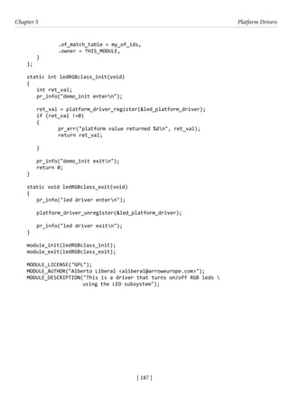 [ 187 ]
Chapter 5 Platform Drivers
[ 187 ]
		 .of_match_table = my_of_ids,
		 .owner = THIS_MODULE,
}
};
static int ledRGBclass_init(void)
{
int ret_val;
pr_info("demo_init entern");
ret_val = platform_driver_register(&led_platform_driver);
if (ret_val !=0)
{
		 pr_err("platform value returned %dn", ret_val);
		 return ret_val;
}
pr_info("demo_init exitn");
return 0;
}
static void ledRGBclass_exit(void)
{
pr_info("led driver entern");
platform_driver_unregister(&led_platform_driver);
pr_info("led driver exitn");
}
module_init(ledRGBclass_init);
module_exit(ledRGBclass_exit);
MODULE_LICENSE("GPL");
MODULE_AUTHOR("Alberto Liberal <aliberal@arroweurope.com>");
MODULE_DESCRIPTION("This is a driver that turns on/off RGB leds 
using the LED subsystem");
 