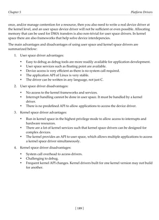 [ 189 ]
Chapter 5 Platform Drivers
[ 189 ]
once, and/or manage contention for a resource, then you also need to write a real device driver at
the kernel level, and an user space device driver will not be sufficient or even possible. Allocating
memory that can be used for DMA transfers is also non-trivial for user space drivers. In kernel
space there are also frameworks that help solve device interdepencies.
The main advantages and disadvantages of using user space and kernel space drivers are
summarized below:
1. User space driver advantages:
• Easy to debug as debug tools are more readily available for application development.
• User space services such as floating point are available.
• Device access is very efficient as there is no system call required.
• The application API of Linux is very stable.
• The driver can be written in any language, not just C.
2. User space driver disadvantages:
• No access to the kernel frameworks and services.
• Interrupt handling cannot be done in user space. It must be handled by a kernel
driver.
• There is no predefined API to allow applications to access the device driver.
3. Kernel space driver advantages:
• Run in kernel space in the highest privilege mode to allow access to interrupts and
hardware resources.
• There are a lot of kernel services such that kernel space drivers can be designed for
complex devices.
• The kernel provides an API to user space, which allows multiple applications to access
a kernel space driver simultaneously.
4. Kernel space driver disadvantages:
• System call overhead to access drivers.
• Challenging to debug.
• Frequent kernel API changes. Kernel drivers built for one kernel version may not build
for another.
 