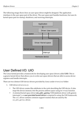 Platform Drivers Chapter 5
[ 190 ]
The following image shows how an user space driver might be designed. The application
interfaces to the user space part of the driver. The user space part handles hardware, but uses its
kernel space part for startup, shutdown, and receiving interrupts.
User Defined I/O: UIO
The Linux kernel provides a framework for developing user space drivers called UIO. This is
a generic kernel driver that allows you to write user space drivers that are able to access device
registers and handle interrupts.
There are two distinct UIO device drivers provided by Linux under drivers/uio/ folder:
1. UIO driver (drivers/uio.c):
• The UIO driver creates files attributes in the sysfs describing the UIO device. It also
maps the device memory into the process address space using its mmap() function.
• A minimal kernel space driver uio_pdrv_genirq ("UIO platform driver with generic
interrupts"), or user provided kernel driver is required to setup the UIO framework.
The uio.c driver contains common support routines that are used by the
uio_pdrv_genirq.c driver.
 