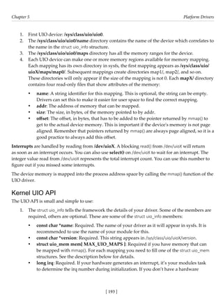 [ 193 ]
Chapter 5 Platform Drivers
[ 193 ]
1. First UIO device: /sys/class/uio/uio0.
2. The /sys/class/uio/uio0/name directory contains the name of the device which correlates to
the name in the struct uio_info structure.
3. The /sys/class/uio/uio0/maps directory has all the memory ranges for the device.
4. Each UIO device can make one or more memory regions available for memory mapping.
Each mapping has its own directory in sysfs, the first mapping appears as /sys/class/uio/
uioX/maps/map0/. Subsequent mappings create directories map1/, map2/, and so on.
These directories will only appear if the size of the mapping is not 0. Each mapX/ directory
contains four read-only files that show attributes of the memory:
• name: A string identifier for this mapping. This is optional, the string can be empty.
Drivers can set this to make it easier for user space to find the correct mapping.
• addr: The address of memory that can be mapped.
• size: The size, in bytes, of the memory pointed to by addr.
• offset: The offset, in bytes, that has to be added to the pointer returned by mmap() to
get to the actual device memory. This is important if the device's memory is not page
aligned. Remember that pointers returned by mmap() are always page aligned, so it is a
good practice to always add this offset.
Interrupts are handled by reading from /dev/uioX. A blocking read() from /dev/uioX will return
as soon as an interrupt occurs. You can also use select() on /dev/uioX to wait for an interrupt. The
integer value read from /dev/uioX represents the total interrupt count. You can use this number to
figure out if you missed some interrupts.
The device memory is mapped into the process address space by calling the mmap() function of the
UIO driver.
Kernel UIO API
The UIO API is small and simple to use:
1. The struct uio_info tells the framework the details of your driver. Some of the members are
required, others are optional. These are some of the struct uio_info members:
• const char *name: Required. The name of your driver as it will appear in sysfs. It is
recommended to use the name of your module for this.
• const char *version: Required. This string appears in /sys/class/uio/uioX/version.
• struct uio_mem mem[ MAX_UIO_MAPS ]: Required if you have memory that can
be mapped with mmap(). For each mapping you need to fill one of the struct uio_mem
structures. See the description below for details.
• long irq: Required. If your hardware generates an interrupt, it’s your modules task
to determine the irq number during initialization. If you don’t have a hardware
 