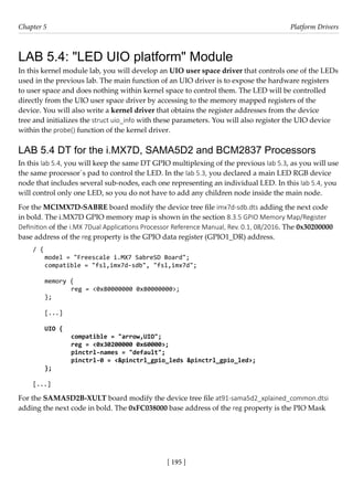 [ 195 ]
Chapter 5 Platform Drivers
[ 195 ]
LAB 5.4: "LED UIO platform" Module
In this kernel module lab, you will develop an UIO user space driver that controls one of the LEDs
used in the previous lab. The main function of an UIO driver is to expose the hardware registers
to user space and does nothing within kernel space to control them. The LED will be controlled
directly from the UIO user space driver by accessing to the memory mapped registers of the
device. You will also write a kernel driver that obtains the register addresses from the device
tree and initializes the struct uio_info with these parameters. You will also register the UIO device
within the probe() function of the kernel driver.
LAB 5.4 DT for the i.MX7D, SAMA5D2 and BCM2837 Processors
In this lab 5.4, you will keep the same DT GPIO multiplexing of the previous lab 5.3, as you will use
the same processor´s pad to control the LED. In the lab 5.3, you declared a main LED RGB device
node that includes several sub-nodes, each one representing an individual LED. In this lab 5.4, you
will control only one LED, so you do not have to add any children node inside the main node.
For the MCIMX7D-SABRE board modify the device tree file imx7d-sdb.dts adding the next code
in bold. The i.MX7D GPIO memory map is shown in the section 8.3.5 GPIO Memory Map/Register
Definition of the i.MX 7Dual Applications Processor Reference Manual, Rev. 0.1, 08/2016. The 0x30200000
base address of the reg property is the GPIO data register (GPIO1_DR) address.
/ {
model = "Freescale i.MX7 SabreSD Board";
compatible = "fsl,imx7d-sdb", "fsl,imx7d";
memory {
		 reg = <0x80000000 0x80000000>;
};
[...]
UIO {
		 compatible = "arrow,UIO";
		 reg = <0x30200000 0x60000>;
		 pinctrl-names = "default";
		 pinctrl-0 = <&pinctrl_gpio_leds &pinctrl_gpio_led>;
};
[...]
For the SAMA5D2B-XULT board modify the device tree file at91-sama5d2_xplained_common.dtsi
adding the next code in bold. The 0xFC038000 base address of the reg property is the PIO Mask
 