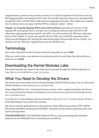 [ 17 ]
Preface
[ 17 ]
magnetometers, pressure and proximity sensors, etc. It will be explained in detail how to set up
IIO triggered buffers and Industrial I/O events. Several IIO subsystem drivers are developed that
manage I2C DACs and SPI ADCs with hardware triggering interrupts. This chapter also explains
how to interact from user space with the SPI bus using the "spidev " driver.
Chapter 12, Using the Regmap API in Linux Device Drivers, provides an overview of the
regmap API, and explains how it will take care of calling the relevant calls of the SPI or I2C
subsystem replacing these buses specific core APIs. You will transform the SPI Input subsystem
driver of the Chapter 10, which uses specific SPI core APIs, into an IIO SPI subsystem driver,
which uses the Regmap API, keeping the same functionality between both drivers. Finally, you
will dive into the "IIO tools" applications to test the SPI IIO driver.
Terminology
New terms, important words and input terminal commands are set in bold.
When we wish to draw your attention to a particular part of a code block, the relevant lines or
items are set in bold.
Downloading the Kernel Modules Labs
The kernel modules developed in this book can be accessed through the GitHub repository at
https://github.com/ALIBERA/linux_book_2nd_edition.
What You Need to Develop the Drivers
The drivers have been tested with an Ubuntu Desktop 14.04 LTS 64-bit system. You can download
Ubuntu Desktop at https://www.ubuntu.com/download.
Eclipse Neon IDE for C/C++ developers has been used to write, compile and deploy the drivers.
You can download the Eclipse environment at https://www.eclipse.org/downloads/packages/eclipse-
ide-cc-developers/neonr.
Go to the Neon Packages Release and download the Eclipse IDE for C/C++ developers (Linux 32-bit or
64-bit depending on your Linux host system).
The drivers and the applications have been ported to three different processors: NXP i.MX7D,
Microchip SAMA5D2 and Broadcom BCM2837, and these are the hardware platforms that were
used to develop them:
ATSAMA5D2B-XULT: The SAMA5D2 Xplained Ultra is a fast prototyping and evaluation
platform for the SAMA5D2 series of microprocessors (MPUs):
 