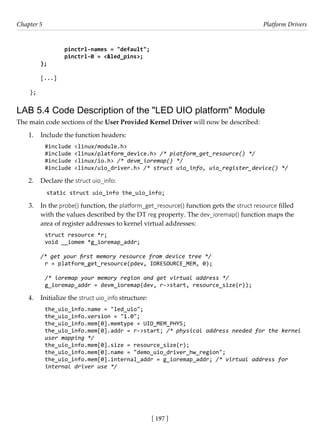 [ 197 ]
Chapter 5 Platform Drivers
[ 197 ]
		 pinctrl-names = "default";
		 pinctrl-0 = <&led_pins>;
};
[...]
};
LAB 5.4 Code Description of the "LED UIO platform" Module
The main code sections of the User Provided Kernel Driver will now be described:
1. Include the function headers:
#include <linux/module.h>
#include <linux/platform_device.h> /* platform_get_resource() */
#include <linux/io.h> /* devm_ioremap() */
#include <linux/uio_driver.h> /* struct uio_info, uio_register_device() */
2. Declare the struct uio_info:
static struct uio_info the_uio_info;
3. In the probe() function, the platform_get_resource() function gets the struct resource filled
with the values described by the DT reg property. The dev_ioremap() function maps the
area of register addresses to kernel virtual addresses:
struct resource *r;
void __iomem *g_ioremap_addr;
/* get your first memory resource from device tree */
r = platform_get_resource(pdev, IORESOURCE_MEM, 0);
/* ioremap your memory region and get virtual address */
g_ioremap_addr = devm_ioremap(dev, r->start, resource_size(r));
4. Initialize the struct uio_info structure:
the_uio_info.name = "led_uio";
the_uio_info.version = "1.0";
the_uio_info.mem[0].memtype = UIO_MEM_PHYS;
the_uio_info.mem[0].addr = r->start; /* physical address needed for the kernel
user mapping */
the_uio_info.mem[0].size = resource_size(r);
the_uio_info.mem[0].name = "demo_uio_driver_hw_region";
the_uio_info.mem[0].internal_addr = g_ioremap_addr; /* virtual address for
internal driver use */
 
