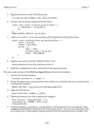 Platform Drivers Chapter 5
[ 198 ]
5. Register the device to the UIO framework:
uio_register_device(&pdev->dev, &the_uio_info);
6. Declare a list of devices supported by the driver:
static const struct of_device_id my_of_ids[] = {
{ .compatible = "arrow,UIO"},
{},
};
MODULE_DEVICE_TABLE(of, my_of_ids);
7. Add a struct platform_driver structure that will be registered to the platform bus:
static struct platform_driver my_platform_driver = {
.probe = my_probe,
.remove = my_remove,
.driver = {
		 .name = "UIO",
		 .of_match_table = my_of_ids,
		 .owner = THIS_MODULE,
}
};
8. Register your driver with the "Platform Driver" bus:
module_platform_driver(my_platform_driver);
9. Build the modified device tree, and load it to the target processor.
The main code sections of the UIO User Space Driver will now be described:
1. Include the function headers:
#include <sys/mman.h> /* mmap() */
2. Define the path to the sysfs parameter, from where you will obtain the size of memory that
is going to be mapped:
#define UIO_SIZE "/sys/class/uio/uio0/maps/map0/size"
3. Open the UIO device:
open("/dev/uio0", O_RDWR | O_SYNC);
4. Obtain the memory size that is going to be mapped:
FILE *size_fp = fopen(UIO_SIZE, "r");
fscanf(size_fp, "0x%08X", &uio_size);
fclose(size_fp);
5. Perform mapping. A pointer to a virtual address will be returned, that corresponds to the
r->start physical address obtained in the kernel space driver. You can now control the LED
by writing to the virtual register address pointed to by the returned pointer variable. This
 
