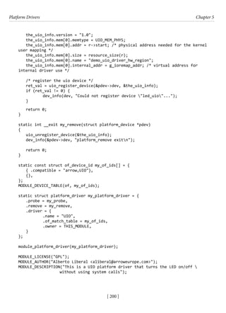 Platform Drivers Chapter 5
[ 200 ]
the_uio_info.version = "1.0";
the_uio_info.mem[0].memtype = UIO_MEM_PHYS;
the_uio_info.mem[0].addr = r->start; /* physical address needed for the kernel
user mapping */
the_uio_info.mem[0].size = resource_size(r);
the_uio_info.mem[0].name = "demo_uio_driver_hw_region";
the_uio_info.mem[0].internal_addr = g_ioremap_addr; /* virtual address for
internal driver use */
/* register the uio device */
ret_val = uio_register_device(&pdev->dev, &the_uio_info);
if (ret_val != 0) {
		 dev_info(dev, "Could not register device "led_uio"...");
}
return 0;
}
static int __exit my_remove(struct platform_device *pdev)
{
uio_unregister_device(&the_uio_info);
dev_info(&pdev->dev, "platform_remove exitn");
return 0;
}
static const struct of_device_id my_of_ids[] = {
{ .compatible = "arrow,UIO"},
{},
};
MODULE_DEVICE_TABLE(of, my_of_ids);
static struct platform_driver my_platform_driver = {
.probe = my_probe,
.remove = my_remove,
.driver = {
		 .name = "UIO",
		 .of_match_table = my_of_ids,
		 .owner = THIS_MODULE,
}
};
module_platform_driver(my_platform_driver);
MODULE_LICENSE("GPL");
MODULE_AUTHOR("Alberto Liberal <aliberal@arroweurope.com>");
MODULE_DESCRIPTION("This is a UIO platform driver that turns the LED on/off 
without using system calls");
 