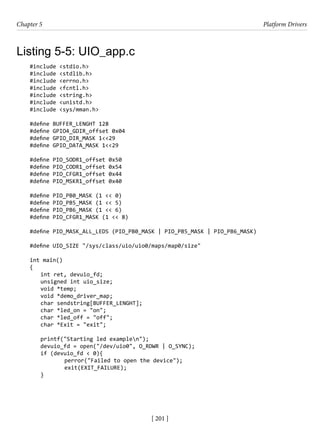[ 201 ]
Chapter 5 Platform Drivers
[ 201 ]
Listing 5-5: UIO_app.c
#include <stdio.h>
#include <stdlib.h>
#include <errno.h>
#include <fcntl.h>
#include <string.h>
#include <unistd.h>
#include <sys/mman.h>
#define BUFFER_LENGHT 128
#define GPIO4_GDIR_offset 0x04
#define GPIO_DIR_MASK 1<<29
#define GPIO_DATA_MASK 1<<29
#define PIO_SODR1_offset 0x50
#define PIO_CODR1_offset 0x54
#define PIO_CFGR1_offset 0x44
#define PIO_MSKR1_offset 0x40
#define PIO_PB0_MASK (1 << 0)
#define PIO_PB5_MASK (1 << 5)
#define PIO_PB6_MASK (1 << 6)
#define PIO_CFGR1_MASK (1 << 8)
#define PIO_MASK_ALL_LEDS (PIO_PB0_MASK | PIO_PB5_MASK | PIO_PB6_MASK)
#define UIO_SIZE "/sys/class/uio/uio0/maps/map0/size"
int main()
{
int ret, devuio_fd;
unsigned int uio_size;
void *temp;
void *demo_driver_map;
char sendstring[BUFFER_LENGHT];
char *led_on = "on";
char *led_off = "off";
char *Exit = "exit";
printf("Starting led examplen");
devuio_fd = open("/dev/uio0", O_RDWR | O_SYNC);
if (devuio_fd < 0){
		 perror("Failed to open the device");
		 exit(EXIT_FAILURE);
}
 
