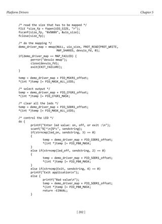 Platform Drivers Chapter 5
[ 202 ]
/* read the size that has to be mapped */
FILE *size_fp = fopen(UIO_SIZE, "r");
fscanf(size_fp, "0x%08X", &uio_size);
fclose(size_fp);
/* do the mapping */
demo_driver_map = mmap(NULL, uio_size, PROT_READ|PROT_WRITE,
MAP_SHARED, devuio_fd, 0);
if(demo_driver_map == MAP_FAILED) {
		 perror("devuio mmap");
		 close(devuio_fd);
		 exit(EXIT_FAILURE);
}
temp = demo_driver_map + PIO_MSKR1_offset;
*(int *)temp |= PIO_MASK_ALL_LEDS;
/* select output */
temp = demo_driver_map + PIO_CFGR1_offset;
*(int *)temp |= PIO_CFGR1_MASK;
/* clear all the leds */
temp = demo_driver_map + PIO_SODR1_offset;
*(int *)temp |= PIO_MASK_ALL_LEDS;
/* control the LED */
do {
		 printf("Enter led value: on, off, or exit :n");
		 scanf("%[^n]%*c", sendstring);
		 if(strncmp(led_on, sendstring, 3) == 0)
		 {
			 temp = demo_driver_map + PIO_CODR1_offset;
			 *(int *)temp |= PIO_PB0_MASK;
		 }
		 else if(strncmp(led_off, sendstring, 2) == 0)
		 {
			 temp = demo_driver_map + PIO_SODR1_offset;
			 *(int *)temp |= PIO_PB0_MASK;
		 }
		 else if(strncmp(Exit, sendstring, 4) == 0)
		 printf("Exit applicationn");
		 else {
			 printf("Bad valuen");
			 temp = demo_driver_map + PIO_SODR1_offset;
			 *(int *)temp |= PIO_PB0_MASK;
			 return -EINVAL;
		 }
 