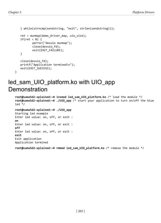 [ 203 ]
Chapter 5 Platform Drivers
[ 203 ]
} while(strncmp(sendstring, "exit", strlen(sendstring)));
ret = munmap(demo_driver_map, uio_size);
if(ret < 0) {
		 perror("devuio munmap");
		 close(devuio_fd);
		 exit(EXIT_FAILURE);
}
close(devuio_fd);
printf("Application terminedn");
exit(EXIT_SUCCESS);
}
led_sam_UIO_platform.ko with UIO_app
Demonstration
root@sama5d2-xplained:~# insmod led_sam_UIO_platform.ko /* load the module */
root@sama5d2-xplained:~# ./UIO_app /* start your application to turn on/off the blue
led */
root@sama5d2-xplained:~# ./UIO_app
Starting led example
Enter led value: on, off, or exit :
on
Enter led value: on, off, or exit :
off
Enter led value: on, off, or exit :
exit
Exit application
Application termined
root@sama5d2-xplained:~# rmmod led_sam_UIO_platform.ko /* remove the module */
 