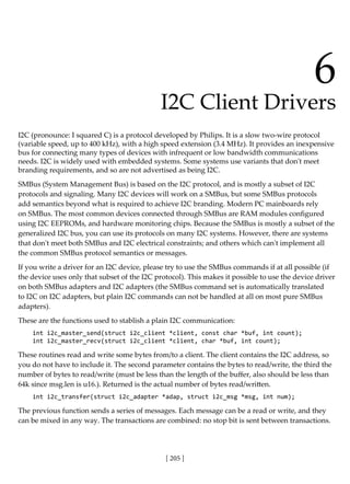 [ 205 ]
6
I2C Client Drivers
I2C (pronounce: I squared C) is a protocol developed by Philips. It is a slow two-wire protocol
(variable speed, up to 400 kHz), with a high speed extension (3.4 MHz). It provides an inexpensive
bus for connecting many types of devices with infrequent or low bandwidth communications
needs. I2C is widely used with embedded systems. Some systems use variants that don't meet
branding requirements, and so are not advertised as being I2C.
SMBus (System Management Bus) is based on the I2C protocol, and is mostly a subset of I2C
protocols and signaling. Many I2C devices will work on a SMBus, but some SMBus protocols
add semantics beyond what is required to achieve I2C branding. Modern PC mainboards rely
on SMBus. The most common devices connected through SMBus are RAM modules configured
using I2C EEPROMs, and hardware monitoring chips. Because the SMBus is mostly a subset of the
generalized I2C bus, you can use its protocols on many I2C systems. However, there are systems
that don't meet both SMBus and I2C electrical constraints; and others which can't implement all
the common SMBus protocol semantics or messages.
If you write a driver for an I2C device, please try to use the SMBus commands if at all possible (if
the device uses only that subset of the I2C protocol). This makes it possible to use the device driver
on both SMBus adapters and I2C adapters (the SMBus command set is automatically translated
to I2C on I2C adapters, but plain I2C commands can not be handled at all on most pure SMBus
adapters).
These are the functions used to stablish a plain I2C communication:
int i2c_master_send(struct i2c_client *client, const char *buf, int count);
int i2c_master_recv(struct i2c_client *client, char *buf, int count);
These routines read and write some bytes from/to a client. The client contains the I2C address, so
you do not have to include it. The second parameter contains the bytes to read/write, the third the
number of bytes to read/write (must be less than the length of the buffer, also should be less than
64k since msg.len is u16.). Returned is the actual number of bytes read/written.
int i2c_transfer(struct i2c_adapter *adap, struct i2c_msg *msg, int num);
The previous function sends a series of messages. Each message can be a read or write, and they
can be mixed in any way. The transactions are combined: no stop bit is sent between transactions.
 