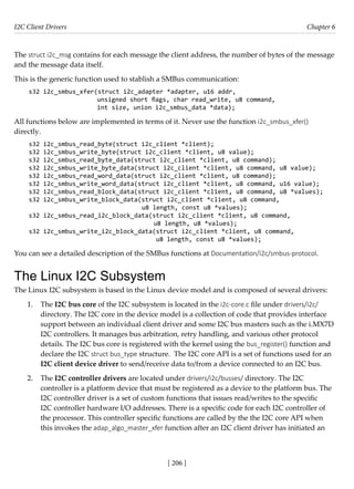 I2C Client Drivers Chapter 6
[ 206 ]
The struct i2c_msg contains for each message the client address, the number of bytes of the message
and the message data itself.
This is the generic function used to stablish a SMBus communication:
s32 i2c_smbus_xfer(struct i2c_adapter *adapter, u16 addr,
			 unsigned short flags, char read_write, u8 command,
			 int size, union i2c_smbus_data *data);
All functions below are implemented in terms of it. Never use the function i2c_smbus_xfer()
directly.
s32 i2c_smbus_read_byte(struct i2c_client *client);
s32 i2c_smbus_write_byte(struct i2c_client *client, u8 value);
s32 i2c_smbus_read_byte_data(struct i2c_client *client, u8 command);
s32 i2c_smbus_write_byte_data(struct i2c_client *client, u8 command, u8 value);
s32 i2c_smbus_read_word_data(struct i2c_client *client, u8 command);
s32 i2c_smbus_write_word_data(struct i2c_client *client, u8 command, u16 value);
s32 i2c_smbus_read_block_data(struct i2c_client *client, u8 command, u8 *values);
s32 i2c_smbus_write_block_data(struct i2c_client *client, u8 command,
u8 length, const u8 *values);
s32 i2c_smbus_read_i2c_block_data(struct i2c_client *client, u8 command,
u8 length, u8 *values);
s32 i2c_smbus_write_i2c_block_data(struct i2c_client *client, u8 command,
u8 length, const u8 *values);
You can see a detailed description of the SMBus functions at Documentation/i2c/smbus-protocol.
The Linux I2C Subsystem
The Linux I2C subsystem is based in the Linux device model and is composed of several drivers:
1. The I2C bus core of the I2C subsystem is located in the i2c-core.c file under drivers/i2c/
directory. The I2C core in the device model is a collection of code that provides interface
support between an individual client driver and some I2C bus masters such as the i.MX7D
I2C controllers. It manages bus arbitration, retry handling, and various other protocol
details. The I2C bus core is registered with the kernel using the bus_register() function and
declare the I2C struct bus_type structure. The I2C core API is a set of functions used for an
I2C client device driver to send/receive data to/from a device connected to an I2C bus.
2. The I2C controller drivers are located under drivers/i2c/busses/ directory. The I2C
controller is a platform device that must be registered as a device to the platform bus. The
I2C controller driver is a set of custom functions that issues read/writes to the specific
I2C controller hardware I/O addresses. There is a specific code for each I2C controller of
the processor. This controller specific functions are called by the the I2C core API when
this invokes the adap_algo_master_xfer function after an I2C client driver has initiated an
 