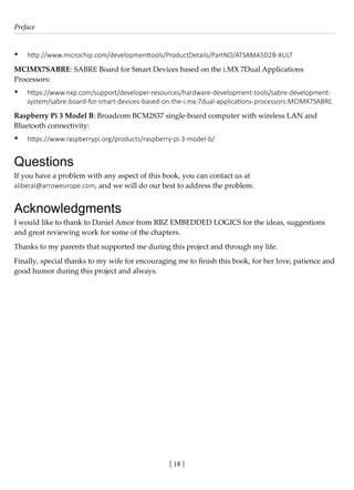 Preface
[ 18 ]
• http://www.microchip.com/developmenttools/ProductDetails/PartNO/ATSAMA5D2B-XULT
MCIMX7SABRE: SABRE Board for Smart Devices based on the i.MX 7Dual Applications
Processors:
• https://www.nxp.com/support/developer-resources/hardware-development-tools/sabre-development-
system/sabre-board-for-smart-devices-based-on-the-i.mx-7dual-applications-processors:MCIMX7SABRE
Raspberry Pi 3 Model B: Broadcom BCM2837 single-board computer with wireless LAN and
Bluetooth connectivity:
• https://www.raspberrypi.org/products/raspberry-pi-3-model-b/
Questions
If you have a problem with any aspect of this book, you can contact us at
aliberal@arroweurope.com, and we will do our best to address the problem.
Acknowledgments
I would like to thank to Daniel Amor from RBZ EMBEDDED LOGICS for the ideas, suggestions
and great reviewing work for some of the chapters.
Thanks to my parents that supported me during this project and through my life.
Finally, special thanks to my wife for encouraging me to finish this book, for her love, patience and
good humor during this project and always.
 
