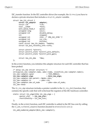 [ 207 ]
Chapter 6 I2C Client Drivers
[ 207 ]
I2C_transfer function. In the I2C controller driver (for example, the i2c-imx.c) you have to
declare a private structure that includes a struct i2c_adapter variable.
struct imx_i2c_struct {
struct i2c_adapter adapter;
struct clk		 *clk;
void __iomem		 *base;
wait_queue_head_t queue;
unsigned long		 i2csr;
unsigned int		 disable_delay;
int			 stopped;
unsigned int		 ifdr; /* IMX_I2C_IFDR */
unsigned int		 cur_clk;
unsigned int		 bitrate;
const struct imx_i2c_hwdata *hwdata;
struct i2c_bus_recovery_info rinfo;
struct pinctrl *pinctrl;
struct pinctrl_state *pinctrl_pins_default;
struct pinctrl_state *pinctrl_pins_gpio;
struct imx_i2c_dma *dma;
};
In the probe() function, you initialize this adapter structure for each I2C controller that has
been probed:
/* Setup i2c_imx driver structure */
strlcpy(i2c_imx->adapter.name, pdev->name, sizeof(i2c_imx->adapter.name));
i2c_imx->adapter.owner		 = THIS_MODULE;
i2c_imx->adapter.algo		 = &i2c_imx_algo;
i2c_imx->adapter.dev.parent = &pdev->dev;
i2c_imx->adapter.nr		 = pdev->id;
i2c_imx->adapter.dev.of_node = pdev->dev.of_node;
i2c_imx->base
The i2c_imx_algo structure includes a pointer variable to the i2c_imx_xfer() function, that
contains the specific code that will write/read the registers of the I2C hardware controller:
static struct i2c_algorithm i2c_imx_algo = {
.master_xfer = i2c_imx_xfer,
.functionality = i2c_imx_func,
};
Finally, in the probe() function, each I2C controller is added to the I2C bus core by calling
the i2_add_numbered_adapter() function (located in drivers/i2c/i2c-core.c):
i2c_add_numbered_adapter(&i2c_imx->adapter);
 