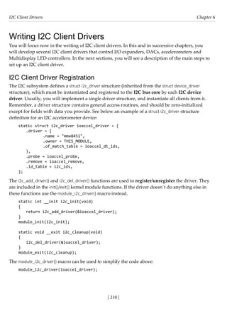 I2C Client Drivers Chapter 6
[ 210 ]
Writing I2C Client Drivers
You will focus now in the writing of I2C client drivers. In this and in successive chapters, you
will develop several I2C client drivers that control I/O expanders, DACs, accelerometers and
Multidisplay LED controllers. In the next sections, you will see a description of the main steps to
set up an I2C client driver.
I2C Client Driver Registration
The I2C subsystem defines a struct i2c_driver structure (inherited from the struct device_driver
structure), which must be instantiated and registered to the I2C bus core by each I2C device
driver. Usually, you will implement a single driver structure, and instantiate all clients from it.
Remember, a driver structure contains general access routines, and should be zero-initialized
except for fields with data you provide. See below an example of a struct i2c_driver structure
definition for an I2C accelerometer device:
static struct i2c_driver ioaccel_driver = {
.driver = {
		 .name = "mma8451",
		 .owner = THIS_MODULE,
		 .of_match_table = ioaccel_dt_ids,
},
.probe = ioaccel_probe,
.remove = ioaccel_remove,
.id_table = i2c_ids,
};
The i2c_add_driver() and i2c_del_driver() functions are used to register/unregister the driver. They
are included in the init()/exit() kernel module functions. If the driver doesn´t do anything else in
these functions use the module_i2c_driver() macro instead.
static int __init i2c_init(void)
{
return i2c_add_driver(&ioaccel_driver);
}
module_init(i2c_init);
static void __exit i2c_cleanup(void)
{
i2c_del_driver(&ioaccel_driver);
}
module_exit(i2c_cleanup);
The module_i2c_driver() macro can be used to simplify the code above:
module_i2c_driver(ioaccel_driver);
 