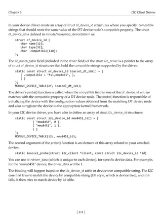 [ 211 ]
Chapter 6 I2C Client Drivers
[ 211 ]
In your device driver create an array of struct of_device_id structures where you specify .compatible
strings that should store the same value of the DT device node´s compatible property. The struct
of_device_id is defined in include/linux/mod_devicetable.h as:
struct of_device_id {
char name[32];
char type[32];
char compatible[128];
};
The of_match_table field (included in the driver field) of the struct i2c_driver is a pointer to the array
of struct of_device_id structures that hold the compatible strings supported by the driver:
static const struct of_device_id ioaccel_dt_ids[] = {
{ .compatible = "fsl,mma8451", },
{ }
};
MODULE_DEVICE_TABLE(of, ioaccel_dt_ids);
The driver´s probe() function is called when the compatible field in one of the of_device_id entries
matches with the compatible property of a DT device node. The probe() function is responsible of
initializing the device with the configuration values obtained from the matching DT device node
and also to register the device to the appropriate kernel framework.
In your I2C device driver, you have also to define an array of struct i2c_device_id structures:
static const struct i2c_device_id mma8451_id[] = {
		 { "mma8450", 0 },
		 { "mma8451", 1 },
{ }
};
MODULE_DEVICE_TABLE(i2c, mma8451_id);
The second argument of the probe() function is an element of this array related to your attached
device:
static ioaccel_probe(struct i2c_client *client, const struct i2c_device_id *id)
You can use id->driver_data (which is unique to each device), for specific device data. For example,
for the "mma8451" device, the driver_data will be 1.
The binding will happen based on the i2c_device_id table or device tree compatible string. The I2C
core first tries to match the device by compatible string (OF style, which is device tree), and if it
fails, it then tries to match device by id table.
 