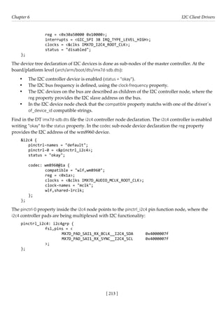 [ 213 ]
Chapter 6 I2C Client Drivers
[ 213 ]
		 reg = <0x30a50000 0x10000>;
		 interrupts = <GIC_SPI 38 IRQ_TYPE_LEVEL_HIGH>;
		 clocks = <&clks IMX7D_I2C4_ROOT_CLK>;
		 status = "disabled";
};
The device tree declaration of I2C devices is done as sub-nodes of the master controller. At the
board/platform level (arch/arm/boot/dts/imx7d-sdb.dts):
• The I2C controller device is enabled (status = "okay").
• The I2C bus frequency is defined, using the clock-frequency property.
• The I2C devices on the bus are described as children of the I2C controller node, where the
reg property provides the I2C slave address on the bus.
• In the I2C device node check that the compatible property matchs with one of the driver´s
of_device_id compatible strings.
Find in the DT imx7d-sdb.dts file the i2c4 controller node declaration. The i2c4 controller is enabled
writing "okay" to the status property. In the codec sub-node device declaration the reg property
provides the I2C address of the wm8960 device.
&i2c4 {
pinctrl-names = "default";
pinctrl-0 = <&pinctrl_i2c4>;
status = "okay";
codec: wm8960@1a {
		 compatible = "wlf,wm8960";
		 reg = <0x1a>;
		 clocks = <&clks IMX7D_AUDIO_MCLK_ROOT_CLK>;
		 clock-names = "mclk";
		 wlf,shared-lrclk;
};
};
The pinctrl-0 property inside the i2c4 node points to the pinctrl_i2c4 pin function node, where the
i2c4 controller pads are being multiplexed with I2C functionality:
pinctrl_i2c4: i2c4grp {
		 fsl,pins = <
			 MX7D_PAD_SAI1_RX_BCLK__I2C4_SDA 0x4000007f
			 MX7D_PAD_SAI1_RX_SYNC__I2C4_SCL 0x4000007f
		 >;
};
 