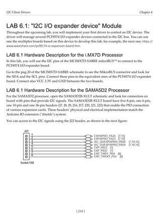 I2C Client Drivers Chapter 6
[ 214 ]
LAB 6.1: "I2C I/O expander device" Module
Throughout the upcoming lab, you will implement your first driver to control an I2C device. The
driver will manage several PCF8574 I/O expander devices connected to the I2C bus. You can use
one the multiples boards based on this device to develop this lab, for example, the next one: https://
www.waveshare.com/pcf8574-io-expansion-board.htm.
LAB 6.1 Hardware Description for the i.MX7D Processor
In this lab, you will use the I2C pins of the MCIMX7D-SABRE mikroBUS™ to connect to the
PCF8574 I/O expander board.
Go to the pag.20 of the MCIMX7D-SABRE schematic to see the MikroBUS connector and look for
the SDA and the SCL pins. Connect these pins to the equivalent ones of the PCF8574 I/O expander
board. Connect also VCC 3.3V and GND between the two boards.
LAB 6.1 Hardware Description for the SAMA5D2 Processor
For the SAMA5D2 processor, open the SAMA5D2B-XULT schematic and look for connectors on
board with pins that provide I2C signals. The SAMA5D2B-XULT board have five 8-pin, one 6-pin,
one 10-pin and one 36-pin headers (J7, J8, J9, J16, J17, J20, J21, J22) that enable the PIO connection
of various expansion cards. These headers’ physical and electrical implementation match the
Arduino R3 extension ("shields") system.
You can access to the I2C signals using the J22 header, as shown in the next figure:
 