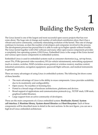 [ 19 ]
1
Building the System
The Linux kernel is one of the largest and most successful open source projects that has ever
come about. The huge rate of change and number of individual contributors show that it has a
vibrant and active community, constantly stimulating evolution of the kernel. This rate of change
continues to increase, as does the number of developers and companies involved in the process.
The development process has proved that it is able to scale up to higher speeds without trouble.
The Linux kernel together with GNU software and many other open-source components provides
a completely free operating system, GNU/Linux. Embedded Linux is the usage of the Linux kernel
and various open-source components in embedded systems.
Embedded Linux is used in embedded systems such as consumer electronics (e.g., set-top boxes,
smart TVs, PVRs (personal video recorders), IVI (in-vehicle infotainment), networking equipment
(such as routers, switches, WAPs (wireless access points) or wireless routers), machine control,
industrial automation, navigation equipment, spacecraft flight software, and medical instruments
in general).
There are many advantages of using Linux in embedded systems. The following list shows some
of these benefits:
• The main advantage of Linux is the ability to reuse components. Linux provides scalability
due to its modularity and configurability.
• Open source. No royalties or licensing fees.
• Ported to a broad range of hardware architectures, platforms and devices.
• Broad support of applications and communication protocols (e.g., TCP/IP stack, USB stack,
graphical toolkit libraries).
• Large support from an active community of developers.
These are the main components of a Linux embedded system: Bootloader, Kernel, System
call interface, C-Runtime library, System shared libraries and Root filesystem. Each of these
components will be described more in detail in the next sections. In the next figure, you can see a
high-level Linux embedded architecture:
 