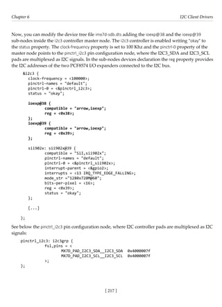 [ 217 ]
Chapter 6 I2C Client Drivers
[ 217 ]
Now, you can modify the device tree file imx7d-sdb.dts adding the ioexp@38 and the ioexp@39
sub-nodes inside the i2c3 controller master node. The i2c3 controller is enabled writing "okay" to
the status property. The clock-frequency property is set to 100 Khz and the pinctrl-0 property of the
master node points to the pinctrl_i2c3 pin configuration node, where the I2C3_SDA and I2C3_SCL
pads are multiplexed as I2C signals. In the sub-nodes devices declaration the reg property provides
the I2C addresses of the two PCF8574 I/O expanders connected to the I2C bus.
&i2c3 {
clock-frequency = <100000>;
pinctrl-names = "default";
pinctrl-0 = <&pinctrl_i2c3>;
status = "okay";
ioexp@38 {
		 compatible = "arrow,ioexp";
		 reg = <0x38>;
};
ioexp@39 {
		 compatible = "arrow,ioexp";
		 reg = <0x39>;
};
sii902x: sii902x@39 {
		 compatible = "SiI,sii902x";
		 pinctrl-names = "default";
		 pinctrl-0 = <&pinctrl_sii902x>;
		 interrupt-parent = <&gpio2>;
		 interrupts = <13 IRQ_TYPE_EDGE_FALLING>;
		 mode_str ="1280x720M@60";
		 bits-per-pixel = <16>;
		 reg = <0x39>;
		 status = "okay";
};
[...]
};
See below the pinctrl_i2c3 pin configuration node, where I2C controller pads are multiplexed as I2C
signals:
pinctrl_i2c3: i2c3grp {
		 fsl,pins = <
			 MX7D_PAD_I2C3_SDA__I2C3_SDA 0x4000007f
			 MX7D_PAD_I2C3_SCL__I2C3_SCL 0x4000007f
		 >;
};
 