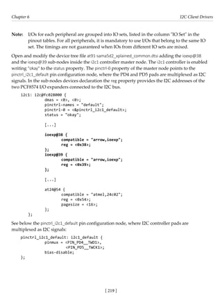 [ 219 ]
Chapter 6 I2C Client Drivers
[ 219 ]
Note: I/Os for each peripheral are grouped into IO sets, listed in the column "IO Set" in the
pinout tables. For all peripherals, it is mandatory to use I/Os that belong to the same IO
set. The timings are not guaranteed when IOs from different IO sets are mixed.
Open and modify the device tree file at91-sama5d2_xplained_common.dtsi adding the ioexp@38
and the ioexp@39 sub-nodes inside the i2c1 controller master node. The i2c1 controller is enabled
writing "okay" to the status property. The pinctrl-0 property of the master node points to the
pinctrl_i2c1_default pin configuration node, where the PD4 and PD5 pads are multiplexed as I2C
signals. In the sub-nodes devices declaration the reg property provides the I2C addresses of the
two PCF8574 I/O expanders connected to the I2C bus.
i2c1: i2c@fc028000 {
		 dmas = <0>, <0>;
		 pinctrl-names = "default";
		 pinctrl-0 = <&pinctrl_i2c1_default>;
		 status = "okay";
				
		 [...]
		 ioexp@38 {
			 compatible = "arrow,ioexp";
			 reg = <0x38>;
		 };
		 ioexp@39 {
			 compatible = "arrow,ioexp";
			 reg = <0x39>;
		 };
		 [...]
		 at24@54 {
			 compatible = "atmel,24c02";
			 reg = <0x54>;
			 pagesize = <16>;
		 };
};
See below the pinctrl_i2c1_default pin configuration node, where I2C controller pads are
multiplexed as I2C signals:
pinctrl_i2c1_default: i2c1_default {
		 pinmux = <PIN_PD4__TWD1>,
			 <PIN_PD5__TWCK1>;
		 bias-disable;
};
 