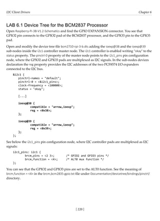 I2C Client Drivers Chapter 6
[ 220 ]
LAB 6.1 Device Tree for the BCM2837 Processor
Open Raspberry-Pi-3B-V1.2-Schematics and find the GPIO EXPANSION connector. You see that
GPIO2 pin connects to the GPIO2 pad of the BCM2837 processor, and the GPIO3 pin to the GPIO3
pad.
Open and modify the device tree file bcm2710-rpi-3-b.dts adding the ioexp@38 and the ioexp@39
sub-nodes inside the i2c1 controller master node. The i2c1 controller is enabled writing "okay" to the
status property. The pinctrl-0 property of the master node points to the i2c1_pins pin configuration
node, where the GPIO2 and GPIO3 pads are multiplexed as I2C signals. In the sub-nodes devices
declaration the reg property provides the I2C addresses of the two PCF8574 I/O expanders
connected to the I2C bus.
&i2c1 {
pinctrl-names = "default";
pinctrl-0 = <&i2c1_pins>;
clock-frequency = <100000>;
status = "okay";
[...]
ioexp@38 {
		 compatible = "arrow,ioexp";
		 reg = <0x38>;
};
ioexp@39 {
		 compatible = "arrow,ioexp";
		 reg = <0x39>;
};
};
See below the i2c1_pins pin configuration node, where I2C controller pads are multiplexed as I2C
signals:
i2c1_pins: i2c1 {
brcm,pins = <2 3>; /* GPIO2 and GPIO3 pins */
brcm,function = <4>; /* ALT0 mux function */
};
You can see that the GPIO2 and GPIO3 pins are set to the ALT0 function. See the meaning of
brcm,function = <4> in the brcm,bcm2835-gpio.txt file under Documentation/devicetree/bindings/pinctrl/
directory.
 