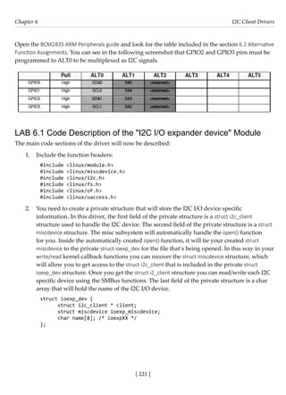 [ 221 ]
Chapter 6 I2C Client Drivers
[ 221 ]
Open the BCM2835 ARM Peripherals guide and look for the table included in the section 6.2 Alternative
Function Assignments. You can see in the following screenshot that GPIO2 and GPIO3 pins must be
programmed to ALT0 to be multiplexed as I2C signals.
LAB 6.1 Code Description of the "I2C I/O expander device" Module
The main code sections of the driver will now be described:
1. Include the function headers:
#include <linux/module.h>
#include <linux/miscdevice.h>
#include <linux/i2c.h>
#include <linux/fs.h>
#include <linux/of.h>
#include <linux/uaccess.h>
2. You need to create a private structure that will store the I2C I/O device specific
information. In this driver, the first field of the private structure is a struct i2c_client
structure used to handle the I2C device. The second field of the private structure is a struct
miscdevice structure. The misc subsystem will automatically handle the open() function
for you. Inside the automatically created open() function, it will tie your created struct
miscdevice to the private struct ioexp_dev for the file that’s being opened. In this way in your
write/read kernel callback functions you can recover the struct miscdevice structure, which
will allow you to get access to the struct i2c_client that is included in the private struct
ioexp_dev structure. Once you get the struct i2_client structure you can read/write each I2C
specific device using the SMBus functions. The last field of the private structure is a char
array that will hold the name of the I2C I/O device.
struct ioexp_dev {
struct i2c_client * client;
struct miscdevice ioexp_miscdevice;
char name[8]; /* ioexpXX */
};
 