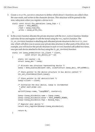 I2C Client Drivers Chapter 6
[ 222 ]
3. Create a struct file_operations structure to define which driver´s functions are called when
the user reads, and writes to the character devices. This structure will be passed to the
misc subsystem when you register a device to it:
static const struct file_operations ioexp_fops = {
.owner = THIS_MODULE,
.read = ioexp_read_file,
.write = ioexp_write_file,
};
4. In the probe() function allocates the private structure with the devm_kzalloc() function. Initalize
each misc device and register it with the kernel using the misc_register() function. The
i2c_set_clientdata() function is attaching each allocated private structure to the struct i2c_client
one, which will allow you to access your private data structure in other parts of the driver, for
example, you will recover the private structure in each remove() function call (called two times,
once per each device attached to the bus) using the i2c_get_clientdata() function:
static int ioexp_probe(struct i2c_client * client,
		 const struct i2c_device_id * id)
{
static int counter = 0;
struct ioexp_dev * ioexp;
/* Allocate new structure representing device */
ioexp = devm_kzalloc(&client->dev, sizeof(struct ioexp_dev), GFP_KERNEL);
/* Store pointer to the device-structure in bus device context */
i2c_set_clientdata(client,ioexp);
/* Store pointer to I2C device/client */
ioexp->client = client;
/* Initialize the misc device, ioexp is incremented
* after each probe call
*/
sprintf(ioexp->name, "ioexp%02d", counter++);
ioexp->ioexp_miscdevice.name = ioexp->name;
ioexp->ioexp_miscdevice.minor = MISC_DYNAMIC_MINOR;
ioexp->ioexp_miscdevice.fops = &ioexp_fops;
/* Register misc device */
return misc_register(&ioexp->ioexp_miscdevice);
return 0;
}
 