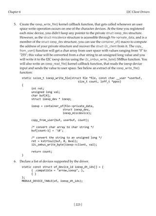[ 223 ]
Chapter 6 I2C Client Drivers
[ 223 ]
5. Create the ioexp_write_file() kernel callback function, that gets called whenever an user
space write operation occurs on one of the character devices. At the time you registered
each misc device, you didn’t keep any pointer to the private struct ioexp_dev structure.
However, as the struct miscdevice structure is accessible through file->private_data, and is a
member of the struct ioexp_dev structure, you can use the container_of() macro to compute
the address of your private structure and recover the struct i2c_client from it. The copy_
from_user() function will get a char array from user space with values ranging from "0" to
"255"; this value will be converted from a char string to an unsigned long value and you
will write it to the I2C ioexp device using the i2c_smbus_write_byte() SMBus function. You
will also write an ioexp_read_file() kernel callback function, that reads the ioexp device
input and sends the value to user space. See below an extract of the ioexp_write_file()
function:
static ssize_t ioexp_write_file(struct file *file, const char __user *userbuf,
size_t count, loff_t *ppos)
{
int ret;
unsigned long val;
char buf[4];
struct ioexp_dev * ioexp;
ioexp = container_of(file->private_data,
			 struct ioexp_dev,
			 ioexp_miscdevice);
copy_from_user(buf, userbuf, count);
/* convert char array to char string */
buf[count-1] = '0';
/* convert the string to an unsigned long */
ret = kstrtoul(buf, 0, &val);
i2c_smbus_write_byte(ioexp->client, val);
return count;
}
6. Declare a list of devices supported by the driver.
static const struct of_device_id ioexp_dt_ids[] = {
{ .compatible = "arrow,ioexp", },
{ }
};
MODULE_DEVICE_TABLE(of, ioexp_dt_ids);
 