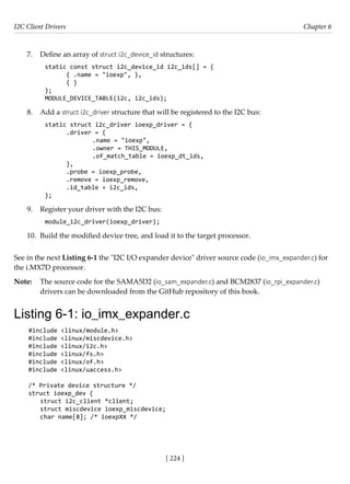 I2C Client Drivers Chapter 6
[ 224 ]
7. Define an array of struct i2c_device_id structures:
static const struct i2c_device_id i2c_ids[] = {
{ .name = "ioexp", },
{ }
};
MODULE_DEVICE_TABLE(i2c, i2c_ids);
8. Add a struct i2c_driver structure that will be registered to the I2C bus:
static struct i2c_driver ioexp_driver = {
.driver = {
		 .name = "ioexp",
		 .owner = THIS_MODULE,
		 .of_match_table = ioexp_dt_ids,
},
.probe = ioexp_probe,
.remove = ioexp_remove,
.id_table = i2c_ids,
};
9. Register your driver with the I2C bus:
module_i2c_driver(ioexp_driver);
10. Build the modified device tree, and load it to the target processor.
See in the next Listing 6-1 the "I2C I/O expander device" driver source code (io_imx_expander.c) for
the i.MX7D processor.
Note: The source code for the SAMA5D2 (io_sam_expander.c) and BCM2837 (io_rpi_expander.c)
drivers can be downloaded from the GitHub repository of this book.
Listing 6-1: io_imx_expander.c
#include <linux/module.h>
#include <linux/miscdevice.h>
#include <linux/i2c.h>
#include <linux/fs.h>
#include <linux/of.h>
#include <linux/uaccess.h>
/* Private device structure */
struct ioexp_dev {
struct i2c_client *client;
struct miscdevice ioexp_miscdevice;
char name[8]; /* ioexpXX */
 