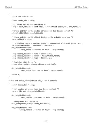 [ 227 ]
Chapter 6 I2C Client Drivers
[ 227 ]
{
static int counter = 0;
struct ioexp_dev * ioexp;
/* Allocate new private structure */
ioexp = devm_kzalloc(&client->dev, sizeof(struct ioexp_dev), GFP_KERNEL);
/* Store pointer to the device-structure in bus device context */
i2c_set_clientdata(client,ioexp);
/* Store pointer to I2C client device in the private structure */
ioexp->client = client;
/* Initialize the misc device, ioexp is incremented after each probe call */
sprintf(ioexp->name, "ioexp%02d", counter++);
dev_info(&client->dev,
		 "ioexp_probe is entered on %sn", ioexp->name);
ioexp->ioexp_miscdevice.name = ioexp->name;
ioexp->ioexp_miscdevice.minor = MISC_DYNAMIC_MINOR;
ioexp->ioexp_miscdevice.fops = &ioexp_fops;
/* Register misc device */
return misc_register(&ioexp->ioexp_miscdevice);
dev_info(&client->dev,
		 "ioexp_probe is exited on %sn", ioexp->name);
return 0;
}
static int ioexp_remove(struct i2c_client * client)
{
struct ioexp_dev * ioexp;
/* Get device structure from bus device context */
ioexp = i2c_get_clientdata(client);
dev_info(&client->dev,
		 "ioexp_remove is entered on %sn", ioexp->name);
/* Deregister misc device */
misc_deregister(&ioexp->ioexp_miscdevice);
dev_info(&client->dev,
		 "ioexp_remove is exited on %sn", ioexp->name);
 