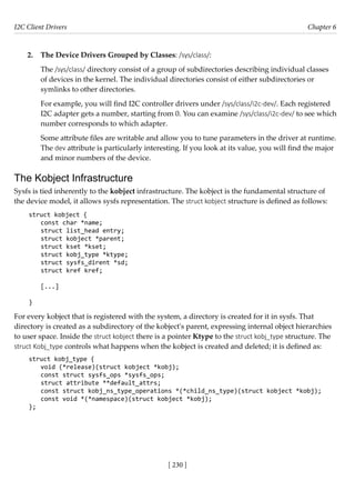 I2C Client Drivers Chapter 6
[ 230 ]
2. The Device Drivers Grouped by Classes: /sys/class/:
The /sys/class/ directory consist of a group of subdirectories describing individual classes
of devices in the kernel. The individual directories consist of either subdirectories or
symlinks to other directories.
For example, you will find I2C controller drivers under /sys/class/i2c-dev/. Each registered
I2C adapter gets a number, starting from 0. You can examine /sys/class/i2c-dev/ to see which
number corresponds to which adapter.
Some attribute files are writable and allow you to tune parameters in the driver at runtime.
The dev attribute is particularly interesting. If you look at its value, you will find the major
and minor numbers of the device.
The Kobject Infrastructure
Sysfs is tied inherently to the kobject infrastructure. The kobject is the fundamental structure of
the device model, it allows sysfs representation. The struct kobject structure is defined as follows:
struct kobject {
const char *name;
struct list_head entry;
struct kobject *parent;
struct kset *kset;
struct kobj_type *ktype;
struct sysfs_dirent *sd;
struct kref kref;
[...]
}
For every kobject that is registered with the system, a directory is created for it in sysfs. That
directory is created as a subdirectory of the kobject's parent, expressing internal object hierarchies
to user space. Inside the struct kobject there is a pointer Ktype to the struct kobj_type structure. The
struct Kobj_type controls what happens when the kobject is created and deleted; it is defined as:
struct kobj_type {
void (*release)(struct kobject *kobj);
const struct sysfs_ops *sysfs_ops;
struct attribute **default_attrs;
const struct kobj_ns_type_operations *(*child_ns_type)(struct kobject *kobj);
const void *(*namespace)(struct kobject *kobj);
};
 