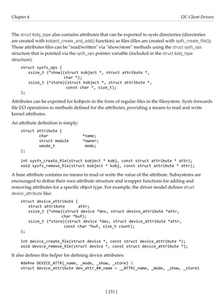 [ 231 ]
Chapter 6 I2C Client Drivers
[ 231 ]
The struct Kobj_type also contains attributes that can be exported to sysfs directories (directories
are created with kobject_create_and_add() function) as files (files are created with sysfs_create_file()).
These attributes files can be "read/written" via "show/store" methods using the struct sysfs_ops
structure that is pointed via the sysfs_ops pointer variable (included in the struct kobj_type
structure).
struct sysfs_ops {
ssize_t (*show)(struct kobject *, struct attribute *,
char *);
ssize_t (*store)(struct kobject *, struct attribute *,
			 const char *, size_t);
};
Attributes can be exported for kobjects in the form of regular files in the filesystem. Sysfs forwards
file I/O operations to methods defined for the attributes, providing a means to read and write
kernel attributes.
An attribute definition is simply:
struct attribute {
char *name;
struct module *owner;
umode_t mode;
};
int sysfs_create_file(struct kobject * kobj, const struct attribute * attr);
void sysfs_remove_file(struct kobject * kobj, const struct attribute * attr);
A bare attribute contains no means to read or write the value of the attribute. Subsystems are
encouraged to define their own attribute structure and wrapper functions for adding and
removing attributes for a specific object type. For example, the driver model defines struct
device_attribute like:
struct device_attribute {
struct attribute attr;
ssize_t (*show)(struct device *dev, struct device_attribute *attr,
			 char *buf);
ssize_t (*store)(struct device *dev, struct device_attribute *attr,
			 const char *buf, size_t count);
};
int device_create_file(struct device *, const struct device_attribute *);
void device_remove_file(struct device *, const struct device_attribute *);
It also defines this helper for defining device attributes:
#define DEVICE_ATTR(_name, _mode, _show, _store) 
struct device_attribute dev_attr_##_name = __ATTR(_name, _mode, _show, _store)
 